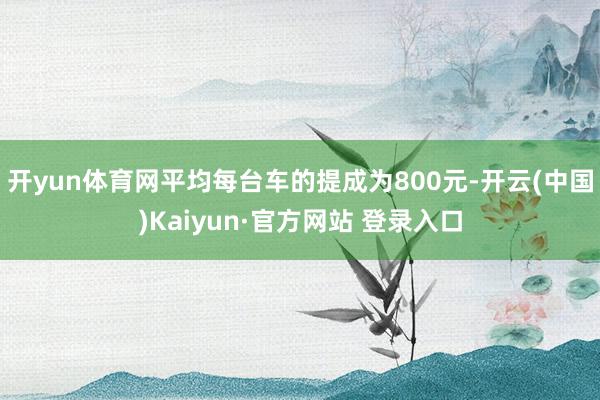 开yun体育网平均每台车的提成为800元-开云(中国)Kaiyun·官方网站 登录入口