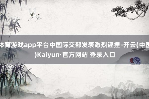 体育游戏app平台中国际交部发表激烈诬捏-开云(中国)Kaiyun·官方网站 登录入口