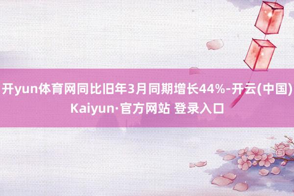 开yun体育网同比旧年3月同期增长44%-开云(中国)Kaiyun·官方网站 登录入口