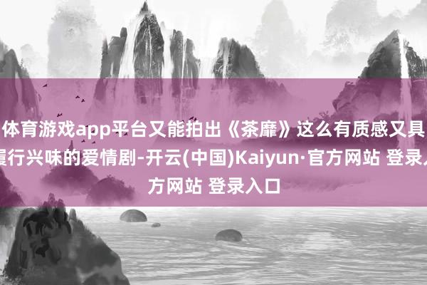体育游戏app平台又能拍出《茶靡》这么有质感又具有履行兴味的爱情剧-开云(中国)Kaiyun·官方网站 登录入口