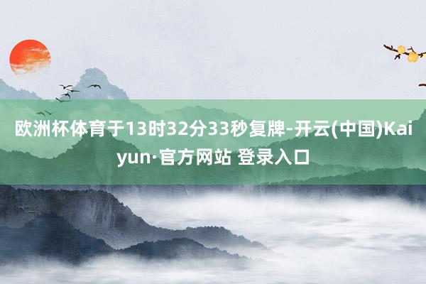欧洲杯体育于13时32分33秒复牌-开云(中国)Kaiyun·官方网站 登录入口