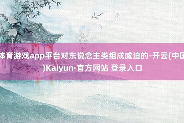 体育游戏app平台对东说念主类组成威迫的-开云(中国)Kaiyun·官方网站 登录入口