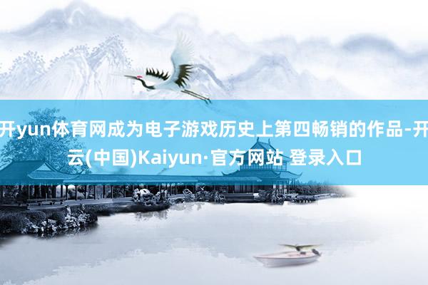 开yun体育网成为电子游戏历史上第四畅销的作品-开云(中国)Kaiyun·官方网站 登录入口