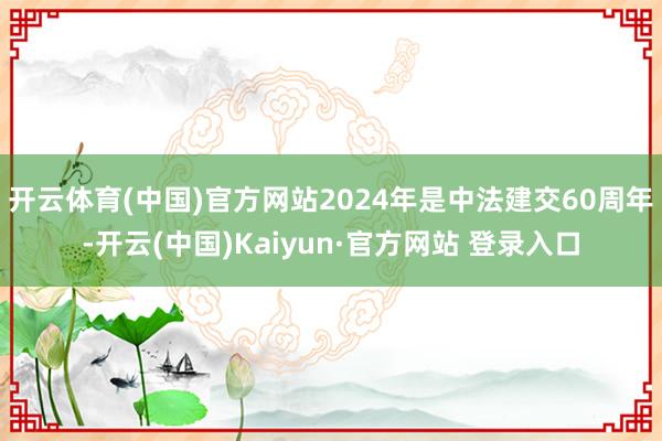 开云体育(中国)官方网站2024年是中法建交60周年-开云(中国)Kaiyun·官方网站 登录入口