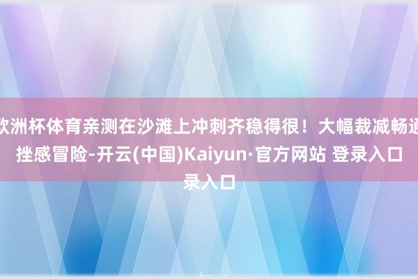 欧洲杯体育亲测在沙滩上冲刺齐稳得很！大幅裁减畅通挫感冒险-开云(中国)Kaiyun·官方网站 登录入口