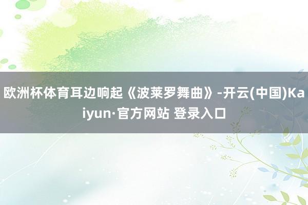欧洲杯体育耳边响起《波莱罗舞曲》-开云(中国)Kaiyun·官方网站 登录入口