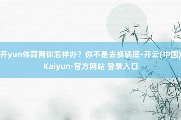 开yun体育网你怎样办?你不是去换锅底-开云(中国)Kaiyun·官方网站 登录入口