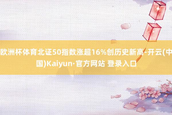 欧洲杯体育北证50指数涨超16%创历史新高-开云(中国)Kaiyun·官方网站 登录入口