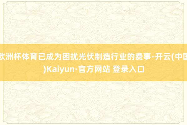 欧洲杯体育已成为困扰光伏制造行业的费事-开云(中国)Kaiyun·官方网站 登录入口
