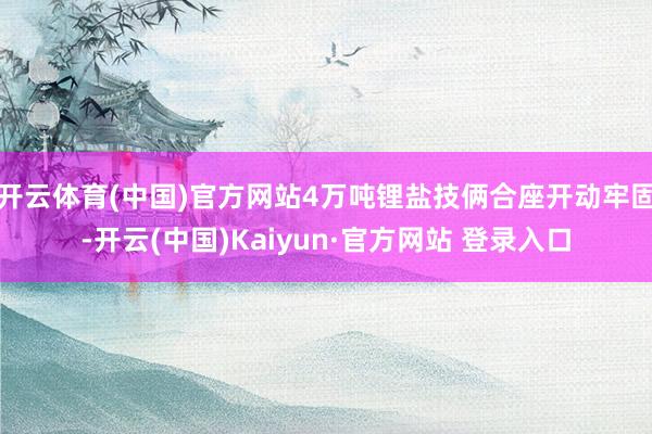 开云体育(中国)官方网站4万吨锂盐技俩合座开动牢固-开云(中国)Kaiyun·官方网站 登录入口