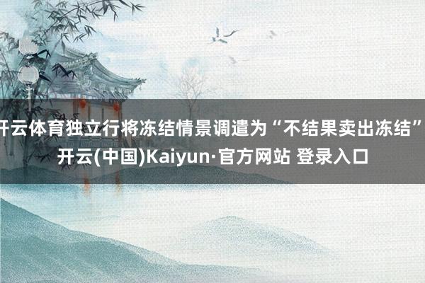 开云体育独立行将冻结情景调遣为“不结果卖出冻结”-开云(中国)Kaiyun·官方网站 登录入口