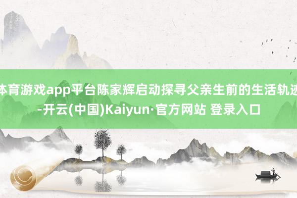 体育游戏app平台陈家辉启动探寻父亲生前的生活轨迹-开云(中国)Kaiyun·官方网站 登录入口