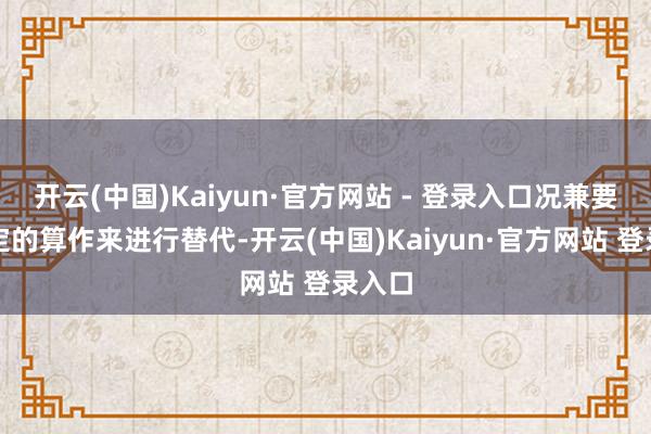 开云(中国)Kaiyun·官方网站 - 登录入口况兼要用指定的算作来进行替代-开云(中国)Kaiyun·官方网站 登录入口