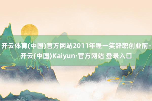 开云体育(中国)官方网站2011年程一笑辞职创业前-开云(中国)Kaiyun·官方网站 登录入口