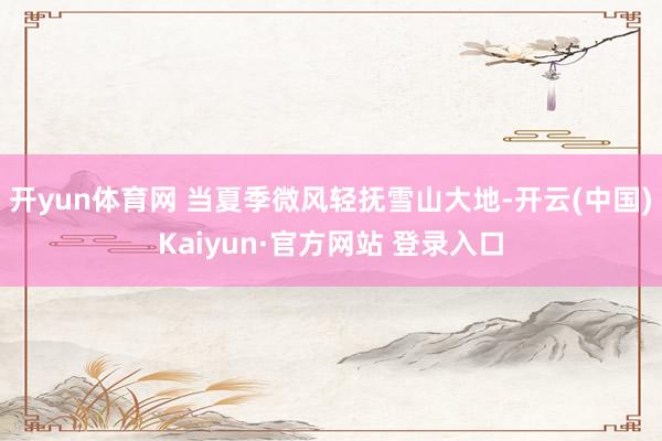 开yun体育网 当夏季微风轻抚雪山大地-开云(中国)Kaiyun·官方网站 登录入口