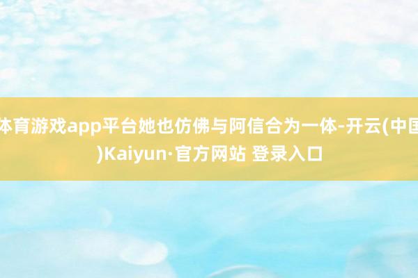 体育游戏app平台她也仿佛与阿信合为一体-开云(中国)Kaiyun·官方网站 登录入口