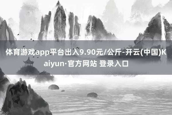 体育游戏app平台出入9.90元/公斤-开云(中国)Kaiyun·官方网站 登录入口