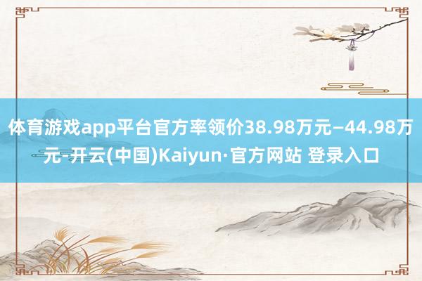 体育游戏app平台官方率领价38.98万元—44.98万元-开云(中国)Kaiyun·官方网站 登录入口