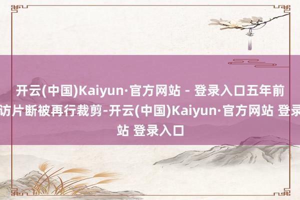 开云(中国)Kaiyun·官方网站 - 登录入口五年前的采访片断被再行裁剪-开云(中国)Kaiyun·官方网站 登录入口