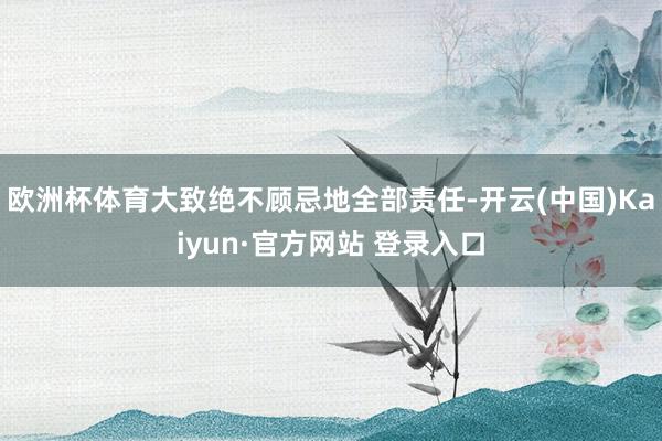 欧洲杯体育大致绝不顾忌地全部责任-开云(中国)Kaiyun·官方网站 登录入口