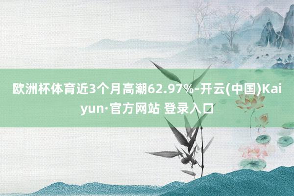 欧洲杯体育近3个月高潮62.97%-开云(中国)Kaiyun·官方网站 登录入口