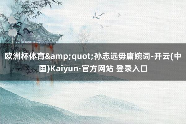 欧洲杯体育"孙志远毋庸婉词-开云(中国)Kaiyun·官方网站 登录入口