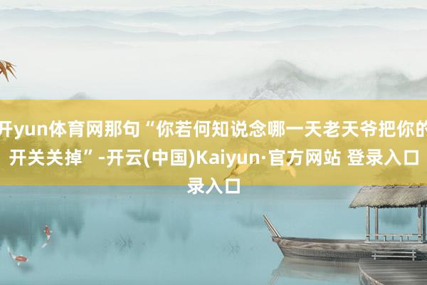 开yun体育网那句“你若何知说念哪一天老天爷把你的开关关掉”-开云(中国)Kaiyun·官方网站 登录入口