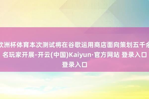 欧洲杯体育本次测试将在谷歌运用商店面向策划五千余名玩家开展-开云(中国)Kaiyun·官方网站 登录入口