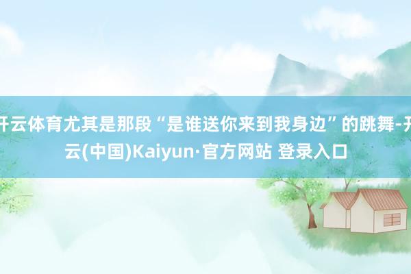 开云体育尤其是那段“是谁送你来到我身边”的跳舞-开云(中国)Kaiyun·官方网站 登录入口
