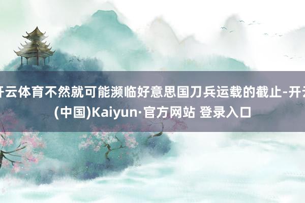 开云体育不然就可能濒临好意思国刀兵运载的截止-开云(中国)Kaiyun·官方网站 登录入口