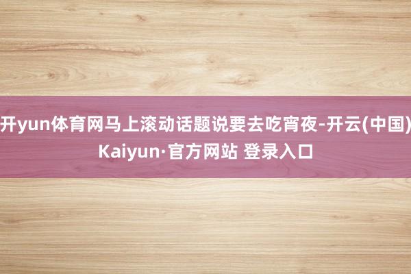 开yun体育网马上滚动话题说要去吃宵夜-开云(中国)Kaiyun·官方网站 登录入口