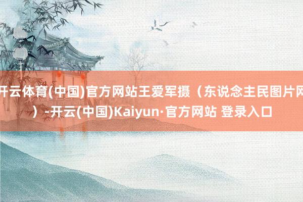 开云体育(中国)官方网站王爱军摄（东说念主民图片网）-开云(中国)Kaiyun·官方网站 登录入口
