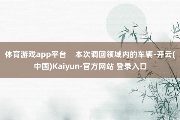体育游戏app平台    本次调回领域内的车辆-开云(中国)Kaiyun·官方网站 登录入口