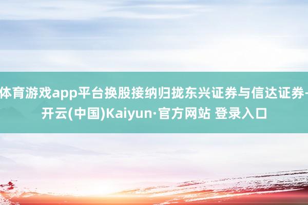 体育游戏app平台换股接纳归拢东兴证券与信达证券-开云(中国)Kaiyun·官方网站 登录入口