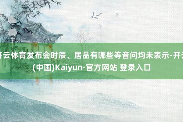 开云体育发布会时辰、居品有哪些等音问均未表示-开云(中国)Kaiyun·官方网站 登录入口