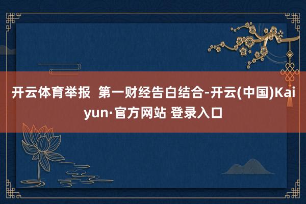 开云体育举报  第一财经告白结合-开云(中国)Kaiyun·官方网站 登录入口