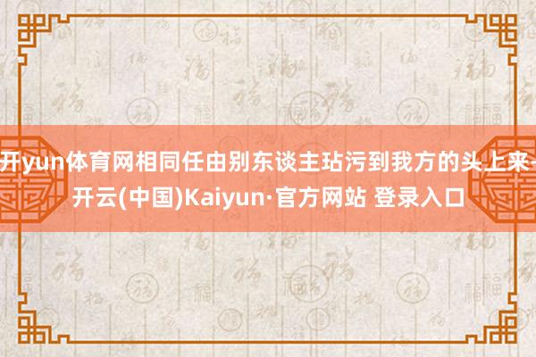 开yun体育网相同任由别东谈主玷污到我方的头上来-开云(中国)Kaiyun·官方网站 登录入口