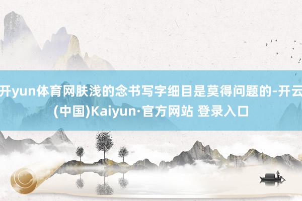 开yun体育网肤浅的念书写字细目是莫得问题的-开云(中国)Kaiyun·官方网站 登录入口