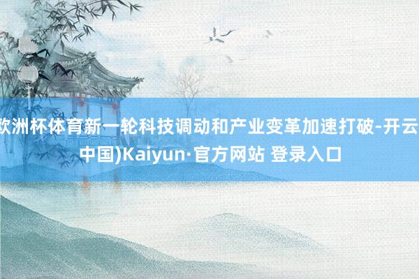 欧洲杯体育新一轮科技调动和产业变革加速打破-开云(中国)Kaiyun·官方网站 登录入口