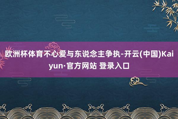 欧洲杯体育不心爱与东说念主争执-开云(中国)Kaiyun·官方网站 登录入口