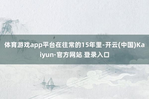 体育游戏app平台　　在往常的15年里-开云(中国)Kaiyun·官方网站 登录入口
