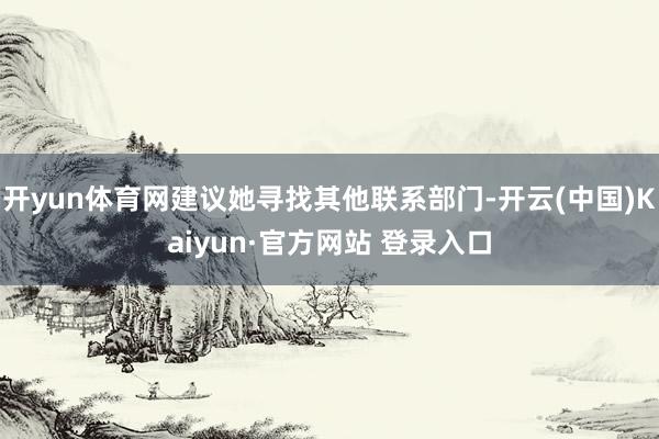 开yun体育网建议她寻找其他联系部门-开云(中国)Kaiyun·官方网站 登录入口