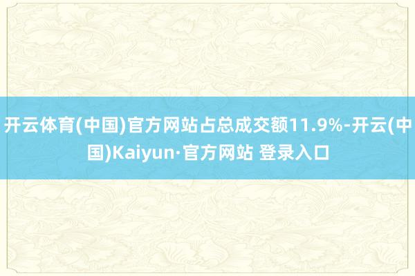开云体育(中国)官方网站占总成交额11.9%-开云(中国)Kaiyun·官方网站 登录入口