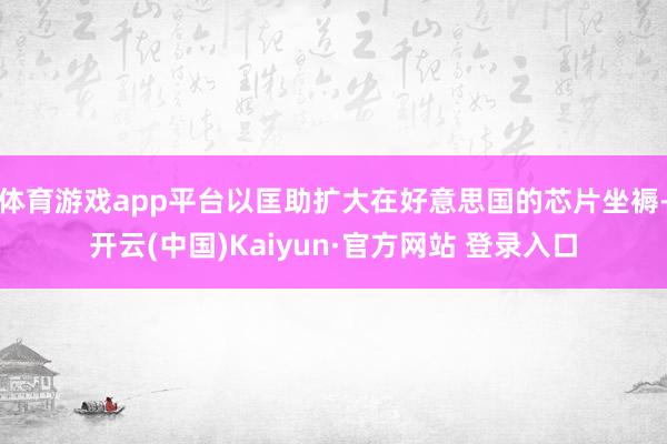 体育游戏app平台以匡助扩大在好意思国的芯片坐褥-开云(中国)Kaiyun·官方网站 登录入口