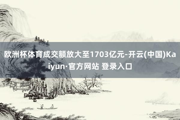 欧洲杯体育成交额放大至1703亿元-开云(中国)Kaiyun·官方网站 登录入口