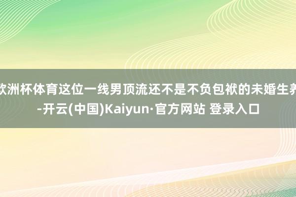 欧洲杯体育这位一线男顶流还不是不负包袱的未婚生养-开云(中国)Kaiyun·官方网站 登录入口