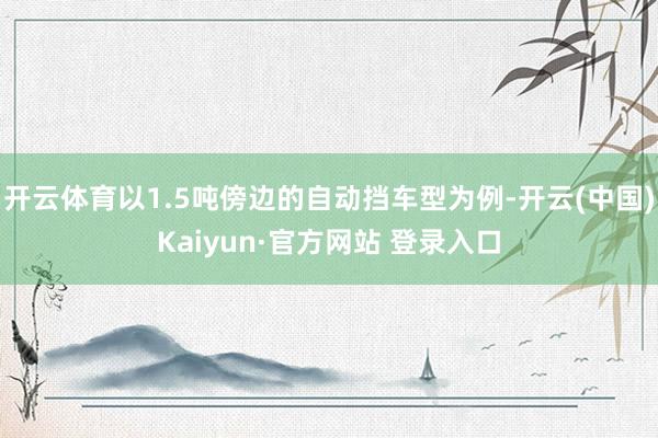 开云体育以1.5吨傍边的自动挡车型为例-开云(中国)Kaiyun·官方网站 登录入口