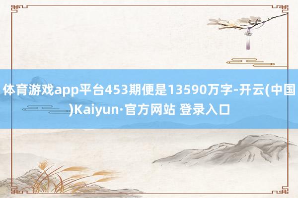 体育游戏app平台453期便是13590万字-开云(中国)Kaiyun·官方网站 登录入口