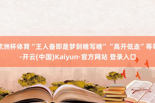 欧洲杯体育“王人备即是梦到啥写啥”“高开低走”等等-开云(中国)Kaiyun·官方网站 登录入口