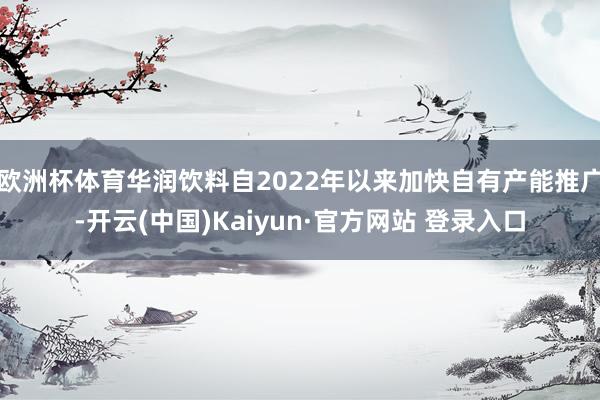 欧洲杯体育华润饮料自2022年以来加快自有产能推广-开云(中国)Kaiyun·官方网站 登录入口